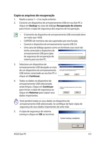 Copie os arquivos de recuperação
1.	   Repita o passo 1—2 na seção anterior.
2.	   Conecte um dispositivo de armazenamento USB em seu Eee PC e
      clique em Backup na caixa de diálogo Recuperação do sistema
      para iniciar a cópia de segurança dos arquivos de recuperação.

      •	   O tamanho do dispositivo de armazenamento USB conectado deve
           ser maior que 16GB.
      •	   CARTÕES de memória não são suportados por esta função.
      •	   Conecte o dispositivo de armazenamento à porta USB 2.0.
      •	   Uma caixa de diálogo aparece como um lembrete caso você não
           tenha conectado o dispositivo de
           armazenamento USB para cópia
           de segurança de recuperação do
           sistema para seu Eee PC.

3.	   Selecione um dispositivo de
      armazenamento USB desejado se mais
      de um dispositivo de armazenamento
      USB estiver conectado ao seu Eee PC e
      clique em Continuar.
4.	   Todos os dados no dispositivo de
      armazenamento USB selecionado
      serão limpos. Clique em Continuar
      para iniciar a cópia de segurança ou
      clique em Retornar para copiar seus
      dados importantes.

      Você perderá todos os seus dados no dispositivo de
      armazenamento USB selecionado. Se certifique de fazer cópia de
      segurança de seus dados importantes de ante mão
5.	   A cópia de segurança do sistema
      começa e clique em OK ao terminar.




ASUS Eee PC                                                               4-3
 