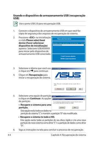 Usando o dispositivo de armazenamento USB (recuperação
      USB)
            Use a porta USB 2.0 para recuperação USB.

      1.	   Conecte o dispositivo de armazenamento USB em que você fez
            cópia de segurança dos arquivos de recuperação do sistema.
      2.	   Pressione ESC na inicialização           Please select boot device:
            e a tela Please select boot
            device (Favor selecionar              H D D : S M - A S U S - P H I S O N      S S D
            dispositivo de inicialização)         USB:XXXXXXXX

            aparece. Selecione USB:XXXXXX
            para iniciar pelo dispositivo de
            armazenamento USB conectado.
                                                             ↑ and ↓ to move selection
                                                             ENTER to select boot device




      3.	   Selecione o idioma que você usa
            e clique em     para continuar.
      4.	   Clique em Recuperação para
            iniciar a recuperação do sistema.




      5.	   Selecione uma opção de partição
            e clique em Continuar. As opções
            de partição:
        	   • Recupere o sistema para uma
            partição.
              Esta opção exclui todos os dados na
              partição do sistema “C” e mantém a partição “D” não modificada.
        	   • Recupere o sistema to todo o HD.
              Esta opção exclui todas as partições de seu disco rígido e cria uma nova
              partição do novo sistema como drive “C” e a partição de dados como drive
              “D“.
      6.	   Siga as instruções na tela para concluir o processo de recuperação.

4-4                                             Capítulo 4: Recuperação do sistema
 