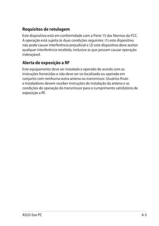 Requisitos de rotulagem
Este dispositivo está em conformidade com a Parte 15 das Normas da FCC.
A operação está sujeita às duas condições seguintes: (1) este dispositivo
não pode causar interferência prejudicial e (2) este dispositivo deve aceitar
qualquer interferência recebida, inclusive as que possam causar operação
indesejável.

Alerta de exposição a RF
Este equipamento deve ser instalado e operado de acordo com as
instruções fornecidas e não deve ser co-localizado ou operado em
conjunto com nenhuma outra antena ou transmissor. Usuários finais
e instaladores devem receber instruções de instalação da antena e as
condições de operação do transmissor para o cumprimento satisfatório de
exposição a RF.




ASUS Eee PC                                                                     A-3
 
