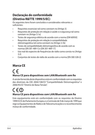 Declaração de conformidade
      (Diretiva RTTE 1999/5/EC)
      Os seguintes itens foram concluídos e considerados relevantes e
      suficientes:
      •	   Requisitos essenciais tal como constam no [Artigo 3]
      •	   Requisitos de proteção em relação à saúde e à segurança tal como
           constam no [Artigo 3.1a]
      •	   Testes de segurança elétrica de acordo com a norma [EM 60950]
      •	   Requisitos de proteção em relação à compatibilidade
           eletromagnética tal como constam no [Artigo 3.1b]
      •	   Testes de compatibilidade eletromagnética de acordo com as
           normas [EN 301 489-1] e [EN 301 489-17]
      •	   Uso real do espectro de frequências de rádio como consta no [Artigo
           3.2]
      •	   Conjuntos de testes de rádio de acordo com a norma [EN 300 328-2]


      Marca CE

      Marca CE para dispositivos sem LAN/Bluetooth sem fio
      A versão fornecida deste dispositivo está em conformidade com os requisitos
      das diretrizes da CEE 2004/108/CE “Compatibilidade Eletromagnética” e
      2006/95/CE “Diretriz de Baixa Tensão”.



      Marca CE para dispositivos com LAN/Bluetooth sem fio
      Este equipamento está em conformidade com os requisitos da Diretriz
      1999/5/CE do Parlamento Europeu e a Comissão de 9 de março de 1999 que
      rege os Equipamentos de Rádio e de Telecomunicações e o reconhecimento
      mútuo de conformidade.




A-4                                                                     Apêndice
 