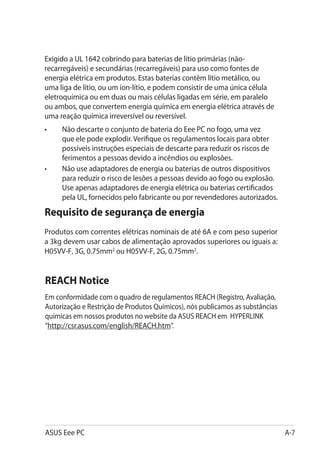 Exigido a UL 1642 cobrindo para baterias de lítio primárias (não-
recarregáveis) e secundárias (recarregáveis) para uso como fontes de
energia elétrica em produtos. Estas baterias contêm lítio metálico, ou
uma liga de lítio, ou um íon-lítio, e podem consistir de uma única célula
eletroquímica ou em duas ou mais células ligadas em série, em paralelo
ou ambos, que convertem energia química em energia elétrica através de
uma reação química irreversível ou reversível.
•	   Não descarte o conjunto de bateria do Eee PC no fogo, uma vez
     que ele pode explodir. Verifique os regulamentos locais para obter
     possíveis instruções especiais de descarte para reduzir os riscos de
     ferimentos a pessoas devido a incêndios ou explosões.
•	   Não use adaptadores de energia ou baterias de outros dispositivos
     para reduzir o risco de lesões a pessoas devido ao fogo ou explosão.
     Use apenas adaptadores de energia elétrica ou baterias certificados
     pela UL, fornecidos pelo fabricante ou por revendedores autorizados.
Requisito de segurança de energia
Produtos com correntes elétricas nominais de até 6A e com peso superior
a 3kg devem usar cabos de alimentação aprovados superiores ou iguais a:
H05VV-F, 3G, 0.75mm2 ou H05VV-F, 2G, 0.75mm2.


REACH Notice
Em conformidade com o quadro de regulamentos REACH (Registro, Avaliação,
Autorização e Restrição de Produtos Químicos), nós publicamos as substâncias
químicas em nossos produtos no website da ASUS REACH em HYPERLINK
“http://csr.asus.com/english/REACH.htm”.




ASUS Eee PC                                                                    A-7
 