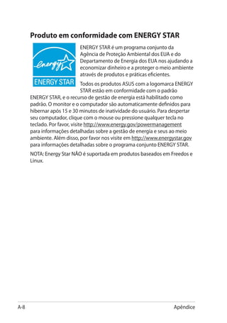 Produto em conformidade com ENERGY STAR
                           ENERGY STAR é um programa conjunto da
                           Agência de Proteção Ambiental dos EUA e do
                           Departamento de Energia dos EUA nos ajudando a
                           economizar dinheiro e a proteger o meio ambiente
                           através de produtos e práticas eficientes.
                               Todos os produtos ASUS com a logomarca ENERGY
                               STAR estão em conformidade com o padrão
      ENERGY STAR, e o recurso de gestão de energia está habilitado como
      padrão. O monitor e o computador são automaticamente definidos para
      hibernar após 15 e 30 minutos de inatividade do usuário. Para despertar
      seu computador, clique com o mouse ou pressione qualquer tecla no
      teclado. Por favor, visite http://www.energy.gov/powermanagement
      para informações detalhadas sobre a gestão de energia e seus ao meio
      ambiente. Além disso, por favor nos visite em http://www.energystar.gov
      para informações detalhadas sobre o programa conjunto ENERGY STAR.
      NOTA: Energy Star NÃO é suportada em produtos baseados em Freedos e
             ��������������������������������������������������������������
      Linux.




A-8                                                                 Apêndice
 