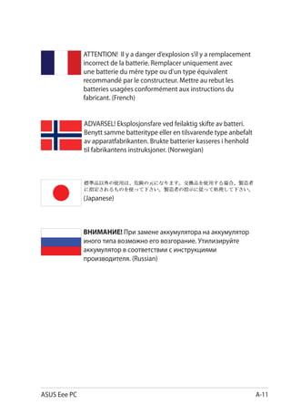 ATTENTION! Il y a danger d’explosion s’il y a remplacement
              incorrect de la batterie. Remplacer uniquement avec
              une batterie du mêre type ou d’un type équivalent
              recommandé par le constructeur. Mettre au rebut les
              batteries usagées conformément aux instructions du
              fabricant. (French)


              ADVARSEL! Eksplosjonsfare ved feilaktig skifte av batteri.
              Benytt samme batteritype eller en tilsvarende type anbefalt
              av apparatfabrikanten. Brukte batterier kasseres i henhold
              til fabrikantens instruksjoner. (Norwegian)




              (Japanese)



              ВНИМАНИЕ! При замене аккумулятора на аккумулятор
              иного типа возможно его возгорание. Утилизируйте
              аккумулятор в соответствии с инструкциями
              производителя. (Russian)




ASUS Eee PC                                                                 A-11
 