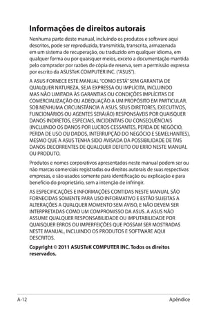 Informações de direitos autorais
       Nenhuma parte deste manual, incluindo os produtos e software aqui
       descritos, pode ser reproduzida, transmitida, transcrita, armazenada
       em um sistema de recuperação, ou traduzido em qualquer idioma, em
       qualquer forma ou por quaisquer meios, exceto a documentação mantida
       pelo comprador por razões de cópia de reserva, sem a permissão expressa
       por escrito da ASUSTeK COMPUTER INC. (“ASUS”).
       A ASUS FORNECE ESTE MANUAL “COMO ESTÁ” SEM GARANTIA DE
       QUALQUER NATUREZA, SEJA EXPRESSA OU IMPLÍCITA, INCLUINDO
       MAS NÃO LIMITADA ÀS GARANTIAS OU CONDIÇÕES IMPLÍCITAS DE
       COMERCIALIZAÇÃO OU ADEQUAÇÃO A UM PROPÓSITO EM PARTICULAR.
       SOB NENHUMA CIRCUNSTÂNCIA A ASUS, SEUS DIRETORES, EXECUTIVOS,
       FUNCIONÁRIOS OU AGENTES SERÁ(ÃO) RESPONSÁVEIS POR QUAISQUER
       DANOS INDIRETOS, ESPECIAIS, INCIDENTAIS OU CONSEQUÊNCIAIS
       (INCLUINDO OS DANOS POR LUCROS CESSANTES, PERDA DE NEGÓCIO,
       PERDA DE USO OU DADOS, INTERRUPÇÃO DO NEGÓCIO E SEMELHANTES),
       MESMO QUE A ASUS TENHA SIDO AVISADA DA POSSIBILIDADE DE TAIS
       DANOS DECORRENTES DE QUALQUER DEFEITO OU ERRO NESTE MANUAL
       OU PRODUTO.
       Produtos e nomes corporativos apresentados neste manual podem ser ou
       não marcas comerciais registradas ou direitos autorais de suas respectivas
       empresas, e são usados somente para identificação ou explicação e para
       benefício do proprietário, sem a intenção de infringir.
       AS ESPECIFICAÇÕES E INFORMAÇÕES CONTIDAS NESTE MANUAL SÃO
       FORNECIDAS SOMENTE PARA USO INFORMATIVO E ESTÃO SUJEITAS A
       ALTERAÇÕES A QUALQUER MOMENTO SEM AVISO, E NÃO DEVEM SER
       INTERPRETADAS COMO UM COMPROMISSO DA ASUS. A ASUS NÃO
       ASSUME QUALQUER RESPONSABILIDADE OU IMPUTABILIDADE POR
       QUAISQUER ERROS OU IMPERFEIÇÕES QUE POSSAM SER MOSTRADAS
       NESTE MANUAL, INCLUINDO OS PRODUTOS E SOFTWARE AQUI
       DESCRITOS.
       Copyright © 2011 ASUSTeK COMPUTER INC. Todos os direitos
       reservados.




A-12                                                                   Apêndice
 