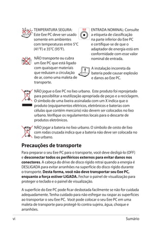 TEMPERATURA SEGURA:                   ENTRADA NOMINAL: Consulte
            Este Eee PC deve ser usado            a etiqueta de classificação
            somente em ambientes                  na parte inferior do Eee PC
            com temperaturas entre 5°C            e certifique-se de que o
            (41°F) e 35°C (95°F).                 adaptador de energia está em
                                                  conformidade com esse valor
             NÃO transporte ou cubra              nominal de entrada.
             um Eee PC que está ligado
             com quaisquer materiais              A instalação incorreta da
             que reduzam a circulação             bateria pode causar explosão
             de ar, como uma maleta de            e danos ao Eee PC.
             transporte.

             NÃO jogue o Eee PC no lixo urbano. Este produto foi reprojetado
             para possibilitar a reutilização apropriada de peças e a reciclagem.
             O símbolo de uma lixeira assinalada com um X indica que o
             produto (equipamentos elétricos, eletrônicos e baterias com
             células que contém mercúrio) não devem ser colocados no lixo
             urbano. Verifique os regulamentos locais para o descarte de
             produtos eletrônicos.
             NÃO jogar a bateria no lixo urbano. O símbolo de cesto de lixo
             com rodas cruzada indica que a bateria não deve ser colocada no
             lixo urbano.

     Precauções de transporte
     Para preparar o seu Eee PC para o transporte, você deve desligá-lo (OFF)
     e desconectar todos os periféricos externos para evitar danos nos
     conectores. A cabeça do drive de disco rígido retrai quando a energia é
     DESLIGADA para evitar arranhões na superfície do disco rígido durante
     o transporte. Desta forma, você não deve transportar seu Eee PC,
     enquanto a força estiver LIGADA. Fechar o painel de visualização para
     proteger o teclado e o painel de visualização.

     A superfície do Eee PC pode ficar desbotada facilmente se não for cuidada
     adequadamente. Tenha cuidado para não esfregar ou raspar as superfícies
     ao transportar o seu Eee PC. Você pode colocar o seu Eee PC em uma
     maleta de transporte para protegê-lo contra sujeira, água, choque e
     arranhões.

vi                                                                      Sumário
 