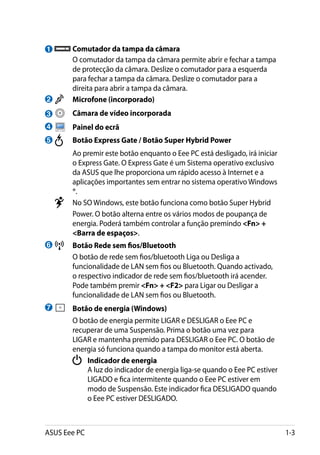 1         	Comutador da tampa da câmara
    	      O comutador da tampa da câmara permite abrir e fechar a tampa
           de protecção da câmara. Deslize o comutador para a esquerda
           para fechar a tampa da câmara. Deslize o comutador para a
           direita para abrir a tampa da câmara.
2       	 Microfone (incorporado)
3           	 Câmara de vídeo incorporada
4           	 Painel do ecrã
5       	     Botão Express Gate / Botão Super Hybrid Power
    	     Ao premir este botão enquanto o Eee PC está desligado, irá iniciar
          o Express Gate. O Express Gate é um Sistema operativo exclusivo
          da ASUS que lhe proporciona um rápido acesso à Internet e a
          aplicações importantes sem entrar no sistema operativo Windows
          ®.
        	 No SO Windows, este botão funciona como botão Super Hybrid
          Power. O botão alterna entre os vários modos de poupança de
          energia. Poderá também controlar a função premindo Fn +
          Barra de espaços.
6       	 Botão Rede sem fios/Bluetooth
    	     O botão de rede sem fios/bluetooth Liga ou Desliga a
          funcionalidade de LAN sem fios ou Bluetooth. Quando activado,
          o respectivo indicador de rede sem fios/bluetooth irá acender.
          Pode também premir Fn + F2 para Ligar ou Desligar a
          funcionalidade de LAN sem fios ou Bluetooth.
7           	 Botão de energia (Windows)
    	         O botão de energia permite LIGAR e DESLIGAR o Eee PC e
              recuperar de uma Suspensão. Prima o botão uma vez para
              LIGAR e mantenha premido para DESLIGAR o Eee PC. O botão de
              energia só funciona quando a tampa do monitor está aberta.
                 	 Indicador de energia
              	    A luz do indicador de energia liga-se quando o Eee PC estiver
                   LIGADO e fica intermitente quando o Eee PC estiver em
                   modo de Suspensão. Este indicador fica DESLIGADO quando
                   o Eee PC estiver DESLIGADO.



ASUS Eee PC                                                                        1-3
 