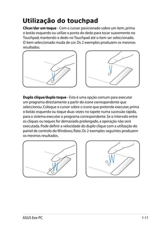 Utilização do touchpad
Clicar/dar um toque - Com o cursor posicionado sobre um item, prima
o botão esquerdo ou utilize a ponta do dedo para tocar suavemente no
Touchpad, mantendo o dedo no Touchpad até o item ser seleccionado.
O item seleccionado muda de cor. Os 2 exemplos produzem os mesmos
resultados.




Duplo clique/duplo toque - Esta é uma opção comum para executar
um programa directamente a partir do ícone correspondente que
seleccionou. Coloque o cursor sobre o ícone que pretende executar, prima
o botão esquerdo ou toque duas vezes no tapete numa sucessão rápida,
para o sistema executar o programa correspondente. Se o intervalo entre
os cliques ou toques for demasiado prolongado, a operação não será
executada. Pode definir a velocidade do duplo clique com a utilização do
painel de controlo do Windows; Rato. Os 2 exemplos seguintes produzem
os mesmos resultados.




ASUS Eee PC                                                                1-11
 