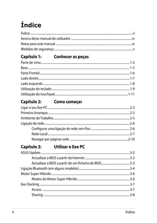 Índice
     Índice.............................................................................................................................................. ii
     Acerca deste manual do utilizador.....................................................................................iv
     Notas para este manual..........................................................................................................iv
     Medidas de segurança............................................................................................................. v

     Capítulo 1:	                               Conhecer as peças
     Parte de cima...........................................................................................................................1-2
     Base.............................................................................................................................................1-5
     Parte Frontal.............................................................................................................................1-6
     Lado direito..............................................................................................................................1-7
     Lado esquerdo........................................................................................................................1-8
     Utilização do teclado............................................................................................................1-9
     Utilização do touchpad......................................................................................................1-11

     Capítulo 2:	                               Como começar
     Ligar o seu Eee PC..................................................................................................................2-2
     Primeiro Arranque..................................................................................................................2-3
     Ambiente de Trabalho..........................................................................................................2-5
     Ligação de rede.......................................................................................................................2-6
             Configurar uma ligação de rede sem fios.......................................................2-6
             Rede Local..................................................................................................................2-7
             Navegar por páginas web..................................................................................2-10

     Capítulo 3:	                               Utilizar o Eee PC
     ASUS Update............................................................................................................................3-2
            Actualizar a BIOS a partir da Internet...............................................................3-2
            Actualizar a BIOS a partir de um ficheiro de BIOS........................................3-3
     Ligação Bluetooth (em alguns modelos).......................................................................3-4
     Motor Super Híbrido.............................................................................................................3-6
            Modos do Motor Super Híbrido.........................................................................3-6
     Eee Docking.............................................................................................................................3-7
            Access .........................................................................................................................3-7
            Sharing .......................................................................................................................3-8



ii                                                                                                                                             Índice
 