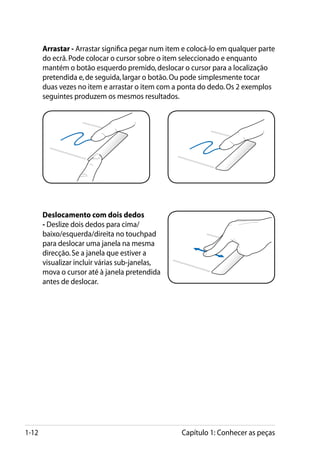 Arrastar - Arrastar significa pegar num item e colocá-lo em qualquer parte
       do ecrã. Pode colocar o cursor sobre o item seleccionado e enquanto
       mantém o botão esquerdo premido, deslocar o cursor para a localização
       pretendida e, de seguida, largar o botão. Ou pode simplesmente tocar
       duas vezes no item e arrastar o item com a ponta do dedo. Os 2 exemplos
       seguintes produzem os mesmos resultados.




       Deslocamento com dois dedos
       - Deslize dois dedos para cima/
       baixo/esquerda/direita no touchpad
       para deslocar uma janela na mesma
       direcção. Se a janela que estiver a
       visualizar incluir várias sub-janelas,
       mova o cursor até à janela pretendida
       antes de deslocar.




1-12                                               Capítulo 1: Conhecer as peças
 