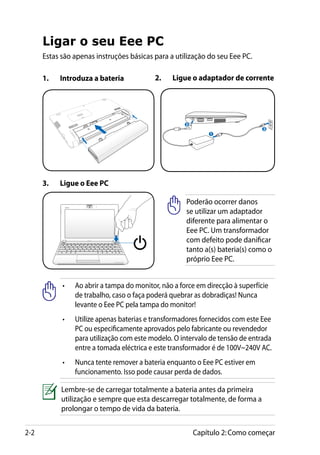Ligar o seu Eee PC
      Estas são apenas instruções básicas para a utilização do seu Eee PC.

      1.	   Introduza a bateria            2.	   Ligue o adaptador de corrente




                                                      2
                                                                                3
                                                                                     110
                                                                                        V-220V




                                                              1




      3.	   Ligue o Eee PC

                                                      Poderão ocorrer danos
                                                      se utilizar um adaptador
                                                      diferente para alimentar o
                                                      Eee PC. Um transformador
                                                      com defeito pode danificar
                                                      tanto a(s) bateria(s) como o
                                                      próprio Eee PC.


            •	   Ao abrir a tampa do monitor, não a force em direcção à superfície
                 de trabalho, caso o faça poderá quebrar as dobradiças! Nunca
                 levante o Eee PC pela tampa do monitor!
            •	   Utilize apenas baterias e transformadores fornecidos com este Eee
                 PC ou especificamente aprovados pelo fabricante ou revendedor
                 para utilização com este modelo. O intervalo de tensão de entrada
                 entre a tomada eléctrica e este transformador é de 100V~240V AC.
            •	   Nunca tente remover a bateria enquanto o Eee PC estiver em
                 funcionamento. Isso pode causar perda de dados.

            Lembre-se de carregar totalmente a bateria antes da primeira
            utilização e sempre que esta descarregar totalmente, de forma a
            prolongar o tempo de vida da bateria.


2-2                                                       Capítulo 2: Como começar
 