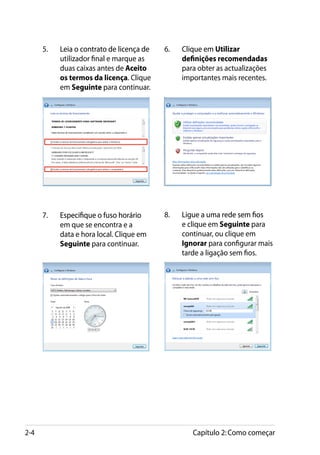 5.	������������������������������
            Leia o contrato de licença de   6.	���������� Utilizar
                                                 Clique em
            utilizador final e marque as         definições recomendadas
            duas caixas antes de Aceito          para obter as actualizações
            os termos da licença.� Clique        importantes mais recentes.
            em Seguinte para continuar.




      7.	���������������������������
            Especifique o fuso horário      8.	��������������������������
                                                 Ligue a uma rede sem fios
            em que se encontra e a               e clique em Seguinte para
            data e hora local. Clique em         continuar, ou clique em
            Seguinte para continuar.             Ignorar para configurar mais
                                                 tarde a ligação sem fios.




2-4                                                 Capítulo 2: Como começar
 