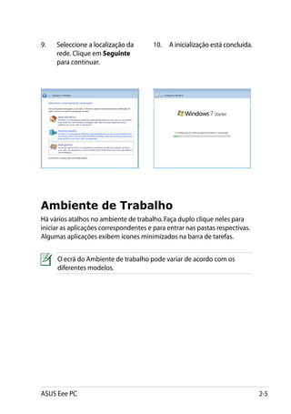9.	����������������������������
      Seleccione a localização da       10.	�������������������������������
                                              A inicialização está concluída.
      rede. Clique em Seguinte
      para continuar.




Ambiente de Trabalho
Há vários atalhos no ambiente de trabalho. Faça duplo clique neles para
iniciar as aplicações correspondentes e para entrar nas pastas respectivas.
Algumas aplicações exibem ícones minimizados na barra de tarefas.


     O ecrã do Ambiente de trabalho pode variar de acordo com os
     diferentes modelos.




ASUS Eee PC                                                                     2-5
 