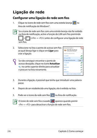 Ligação de rede
      Configurar uma ligação de rede sem fios
      1.	���������������������������������������������������������
            Clique no ícone de rede sem fios com uma estrela laranja          na
            Área de notificação do Windows®.

            Se o ícone de rede sem fios com uma estrela laranja não for exibido
            na Área de notificação, active a função de LAN sem fios premindo
                  +      (Fn + F2) antes de configurar uma ligação de rede
            sem fios.

      2.	   Seleccione na lista o ponto de acesso sem fios
            ao qual deseja ligar e clique em Ligar para
            criar a ligação.

            Se não conseguir encontrar o ponto de
            acesso desejado, clique no ícone Actualizar
               no canto superior direito para actualizar
            e procure na lista novamente.



      3.	   Durante a ligação, é possível que tenha que introduzir uma palavra-
            passe.

      4.	   Depois de ser estabelecida uma ligação, ela é exibida na lista.

      5.	����������������������������������
            Pode ver o ícone da rede sem fios       na Área de notificação.

            O ícone de rede sem fios cruzado     aparece quando premir
            Fn + F2 para desactivar a função de rede sem fios.




2-6                                                    Capítulo 2: Como começar
 