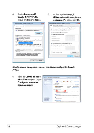 4.	   Realce Protocolo IP            5.	   Active a primeira opção
            Versão 4 (TCP/IPv4) e                Obter automaticamente um
            clique em Propriedades.              endereço IP e clique em OK.




      (Continue com os seguintes passos se utilizar uma ligação de rede
      PPPoE)

      6.	   Volte ao Centro de Rede
            e Partilha e depois clique
            Configurar uma nova
            ligação ou rede.




2-8                                                 Capítulo 2: Como começar
 