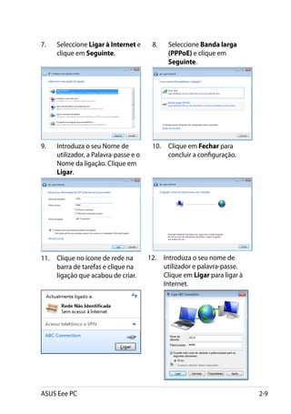 7.	   Seleccione Ligar à Internet e      8.	   Seleccione Banda larga
      clique em Seguinte.                      (PPPoE) e clique em
                                               Seguinte.




9.	   Introduza o seu Nome de            10.	 Clique em Fechar para
      utilizador, a Palavra-passe e o         concluir a configuração.
      Nome da ligação. Clique em
      Ligar.




11.	 Clique no ícone de rede na         12.	 Introduza o seu nome de
     barra de tarefas e clique na            utilizador e palavra-passe.
     ligação que acabou de criar.            Clique em Ligar para ligar à
                                             Internet.




ASUS Eee PC                                                                 2-9
 