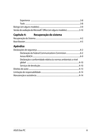 Experience ................................................................................................................3-8
       Tools ............................................................................................................................3-8
Boingo (em alguns modelos).............................................................................................3-9
Versão de avaliação do Microsoft® Office (em alguns modelos)............................3-10

Capítulo 4:	                            Recuperação do sistema
Recuperação do Sistema.....................................................................................................4-2
Boot Booster............................................................................................................................4-5

Apêndice
Declarações de segurança..................................................................................................A-2
        Declaração da Federal Communications Commision................................A-2
        Avisos REACH............................................................................................................A-9
        Declaração e conformidade relativa às normas ambientais a nível
        global  ......................................................................................................................A-10
        Serviços de devolução........................................................................................A-10
Direitos de autor..................................................................................................................A-13
Limitação de responsabilidade......................................................................................A-14
Manutenção e assistência................................................................................................A-14




ASUS Eee PC                                                                                                                                    iii
 