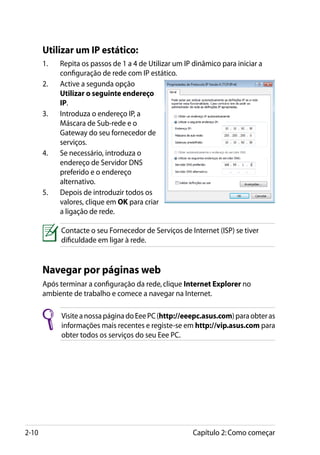 Utilizar um IP estático:
       1.	   Repita os passos de 1 a 4 de Utilizar um IP dinâmico para iniciar a
             configuração de rede com IP estático.
       2.	   Active a segunda opção
             Utilizar o seguinte endereço
             IP.
       3.	   Introduza o endereço IP, a
             Máscara de Sub-rede e o
             Gateway do seu fornecedor de
             serviços.
       4.	   Se necessário, introduza o
             endereço de Servidor DNS
             preferido e o endereço
             alternativo.
       5.	   Depois de introduzir todos os
             valores, clique em OK para criar
             a ligação de rede.

             Contacte o seu Fornecedor de Serviços de Internet (ISP) se tiver
             dificuldade em ligar à rede.


       Navegar por páginas web
       Após terminar a configuração da rede, clique Internet Explorer no
       ambiente de trabalho e comece a navegar na Internet.

             Visite a nossa página do Eee PC (http://eeepc.asus.com) para obter as
             informações mais recentes e registe-se em http://vip.asus.com para
             obter todos os serviços do seu Eee PC.




2-10                                                     Capítulo 2: Como começar
 