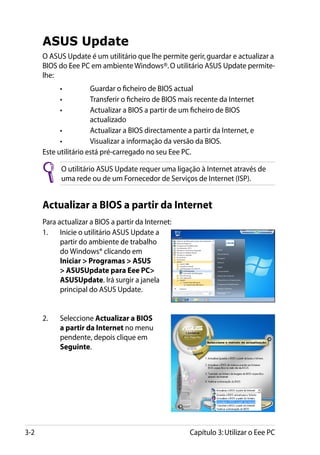 ASUS Update
      O ASUS Update é um utilitário que lhe permite gerir, guardar e actualizar a
      BIOS do Eee PC em ambiente Windows®. O utilitário ASUS Update permite-
      lhe:
      	     •	         Guardar o ficheiro de BIOS actual
      	     •	         Transferir o ficheiro de BIOS mais recente da Internet
      	     •	        Actualizar a BIOS a partir de um ficheiro de BIOS
                       actualizado
      	     •	         Actualizar a BIOS directamente a partir da Internet, e
      	     •	         Visualizar a informação da versão da BIOS.
      Este utilitário está pré-carregado no seu Eee PC.

            O utilitário ASUS Update requer uma ligação à Internet através de
            uma rede ou de um Fornecedor de Serviços de Internet (ISP).


      Actualizar a BIOS a partir da Internet
      Para actualizar a BIOS a partir da Internet:
      1.	 Inicie o utilitário ASUS Update a
            partir do ambiente de trabalho
            do Windows® clicando em
            Iniciar  Programas  ASUS
             ASUSUpdate para Eee PC
            ASUSUpdate. Irá surgir a janela
            principal do ASUS Update.


      2.	   Seleccione Actualizar a BIOS
            a partir da Internet no menu
            pendente, depois clique em
            Seguinte.




3-2                                                    Capítulo 3: Utilizar o Eee PC
 