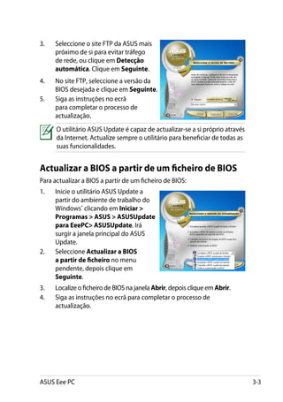 3.	   Seleccione o site FTP da ASUS mais
      próximo de si para evitar tráfego
      de rede, ou clique em Detecção
      automática. Clique em Seguinte.
4.	   No site FTP, seleccione a versão da
      BIOS desejada e clique em Seguinte.
5.	   Siga as instruções no ecrã
      para completar o processo de
      actualização.
      O utilitário ASUS Update é capaz de actualizar-se a si próprio através
      da Internet. Actualize sempre o utilitário para beneficiar de todas as
      suas funcionalidades.


Actualizar a BIOS a partir de um ficheiro de BIOS
Para actualizar a BIOS a partir de um ficheiro de BIOS:
1.	   Inicie o utilitário ASUS Update a
      partir do ambiente de trabalho do
      Windows® clicando em Iniciar 
      Programas  ASUS  ASUSUpdate
      para EeePC ASUSUpdate. Irá
      surgir a janela principal do ASUS
      Update.
2.	   Seleccione Actualizar a BIOS
      a partir de ficheiro no menu
      pendente, depois clique em
      Seguinte.
3.	   Localize o ficheiro de BIOS na janela Abrir, depois clique em Abrir.
4.	   Siga as instruções no ecrã para completar o processo de
      actualização.




ASUS Eee PC                                                                    3-3
 