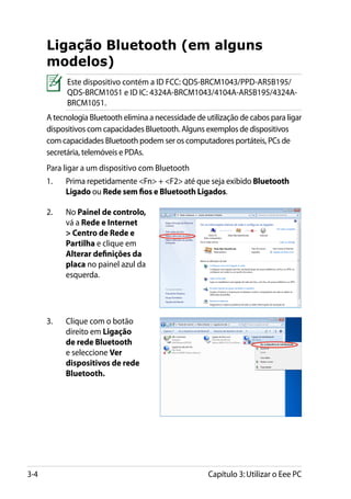 Ligação Bluetooth (em alguns
      modelos)
            Este dispositivo contém a ID FCC: QDS-BRCM1043/PPD-AR5B195/
            QDS-BRCM1051 e ID IC: 4324A-BRCM1043/4104A-AR5B195/4324A-
            BRCM1051.
      A tecnologia Bluetooth elimina a necessidade de utilização de cabos para ligar
      dispositivos com capacidades Bluetooth. Alguns exemplos de dispositivos
      com capacidades Bluetooth podem ser os computadores portáteis, PCs de
      secretária, telemóveis e PDAs.
      Para ligar a um dispositivo com Bluetooth
      1.	   Prima repetidamente Fn + F2 até que seja exibido Bluetooth
            Ligado ou Rede sem fios e Bluetooth Ligados.

      2.	   No Painel de controlo,
            vá a Rede e Internet
             Centro de Rede e
            Partilha e clique em
            Alterar definições da
            placa no painel azul da
            esquerda.




      3.	   Clique com o botão
            direito em Ligação
            de rede Bluetooth
            e seleccione Ver
            dispositivos de rede
            Bluetooth.




3-4                                                    Capítulo 3: Utilizar o Eee PC
 
