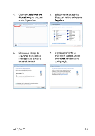 4.	   Clique em Adicionar um       5.	   Seleccione um dispositivo
      dispositivo para procurar          Bluetooth na lista e clique em
      novos dispositivos.                Seguinte.




6.	   Introduza o código de        7.	   O emparelhamento foi
      segurança Bluetooth no             criado com sucesso. Clique
      seu dispositivo e inicie o         em Fechar para concluir a
      emparelhamento.                    configuração.




ASUS Eee PC                                                               3-5
 