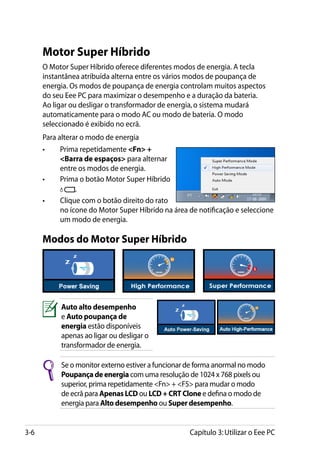 Motor Super Híbrido
      O Motor Super Híbrido oferece diferentes modos de energia. A tecla
      instantânea atribuída alterna entre os vários modos de poupança de
      energia. Os modos de poupança de energia controlam muitos aspectos
      do seu Eee PC para maximizar o desempenho e a duração da bateria.
      Ao ligar ou desligar o transformador de energia, o sistema mudará
      automaticamente para o modo AC ou modo de bateria. O modo
      seleccionado é exibido no ecrã.
      Para alterar o modo de energia
      •	   Prima repetidamente Fn +
           Barra de espaços para alternar
           entre os modos de energia.
      •	   Prima o botão Motor Super Híbrido
                .
      •	   Clique com o botão direito do rato
           no ícone do Motor Super Híbrido na área de notificação e seleccione
           um modo de energia.

      Modos do Motor Super Híbrido




           Auto alto desempenho
           e Auto poupança de
           energia estão disponíveis
           apenas ao ligar ou desligar o
           transformador de energia.

           Se o monitor externo estiver a funcionar de forma anormal no modo
           Poupança de energia com uma resolução de 1024 x 768 pixels ou
           superior, prima repetidamente Fn + F5 para mudar o modo
           de ecrã para Apenas LCD ou LCD + CRT Clone e defina o modo de
           energia para Alto desempenho ou Super desempenho.


3-6                                                Capítulo 3: Utilizar o Eee PC
 