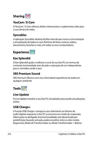 Sharing
      YouCam / E-Cam
      O YouCam / E-Cam oferece efeitos interessantes e suplementos úteis para
      a sua câmara de vídeo.

      Syncables
      A aplicação Syncables desktop facilita mais do que nunca a sincronização
      e actualização de todos os seus ficheiros de fotos, músicas, vídeos,
      documentos, favoritos e mais, em todos os seus computadores.


      Experience
      Eee Splendid
      O Eee Splendid ajuda a melhorar o ecrã do seu Eee PC em termos de
      contraste, luminosidade, tom de pele e saturação de cor independente
      para o vermelho, verde e azul.

      SRS Premium Sound
      SRS Premium Oferece uma rica e formidável experiência de áudio em
      qualquer ambiente.


      Tools
      Live Update
      O Live Update mantém o seu Eee PC actualizado procurando actualizações
      online.

      USB Charge+
      A função USB Charge+ carrega os seus telemóveis ou leitores de
      áudio digitais enquanto o Eee PC se encontra em modo de suspensão,
      hibernação ou desligado. Esta funcionalidade está desactivada por
      predefinição. Quando activada, poderá escolher entre os dois modos
      disponíveis, Modo de Transformador ou Modo Transformador + Bateria.



3-8                                                 Capítulo 3: Utilizar o Eee PC
 