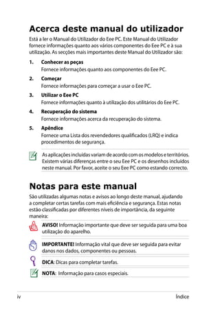 Acerca deste manual do utilizador
     Está a ler o Manual do Utilizador do Eee PC. Este Manual do Utilizador
     fornece informações quanto aos vários componentes do Eee PC e à sua
     utilização. As secções mais importantes deste Manual do Utilizador são:
     1.	   Conhecer as peças	
           Fornece informações quanto aos componentes do Eee PC.
     2.	   Começar
           Fornece informações para começar a usar o Eee PC.
     3.	   Utilizar o Eee PC
           Fornece informações quanto à utilização dos utilitários do Eee PC.
     4.	   Recuperação do sistema
           ����������������������
           Fornece informações acerca da recuperação do sistema.
     5.	   Apêndice
           Fornece uma Lista dos revendedores qualificados (LRQ) e indica
           procedimentos de segurança.

           As aplicações incluídas variam de acordo com os modelos e territórios.
           Existem várias diferenças entre o seu Eee PC e os desenhos incluídos
           neste manual. Por favor, aceite o seu Eee PC como estando correcto.


     Notas para este manual
     São utilizadas algumas notas e avisos ao longo deste manual, ajudando
     a completar certas tarefas com mais eficiência e segurança. Estas notas
     estão classificadas por diferentes níveis de importância, da seguinte
     maneira:
           AVISO! Informação importante que deve ser seguida para uma boa
           utilização do aparelho.

           IMPORTANTE! Informação vital que deve ser seguida para evitar
           danos nos dados, componentes ou pessoas.

           DICA: Dicas para completar tarefas.

           NOTA: Informação para casos especiais.



iv                                                                         Índice
 
