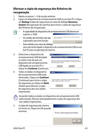 Efectuar a cópia de segurança dos ficheiros de
recuperação
1.	   Repita os passos 1–2 da secção anterior.
2.	   Ligue um dispositivo de armazenamento USB ao seu Eee PC e clique
      em Backup (Cópia de segurança) na caixa de diálogo Recovery
      System (Recuperação do sistema) para iniciar a cópia de segurança
      dos ficheiros de recuperação.
      •	�������������������������������������������������������������
          A capacidade do dispositivo de armazenamento USB deverá ser
          ������������������������������������������������������������
          superior a 16GB.
      •	�������������������������������
          Os cartões de memória não são
          ������������������������������
          suportados para esta função.
      •	�����������������������������������
          Será exibida uma caixa de diálogo
          ����������������������������������
          caso não tenha ligado o dispositivo de armazenamento USB ao seu
          Eee PC para recuperação do sistema.
3.	   Seleccione o dispositivo de
      armazenamento USB desejado
      se existir mais do que um
      dispositivo de armazenamento
      USB ligado ao seu Eee PC e
      clique em Continue (Continuar).
4.	   Todos os dados no dispositivo
      de armazenamento USB serão
      eliminados. Clique em Continue
      (Continuar) para iniciar a cópia
      de segurança ou clique em Back
      (Voltar) para efectuar a cópia
      de segurança dos seus dados
      importantes.
      Irá perder todos os dados no dispositivo de armazenamento USB
      seleccionado. Efectue antecipadamente a cópia de segurança dos
      seus dados importantes.
5.	   A cópia de segurança do sistema
      irá iniciar-se. Clique em OK quando
      terminar.




ASUS Eee PC                                                                 4-3
 
