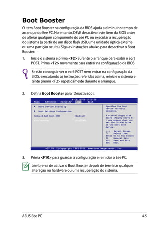 Boot Booster
O item Boot Booster na configuração da BIOS ajuda a diminuir o tempo de
arranque do Eee PC. No entanto, DEVE desactivar este item da BIOS antes
de alterar qualquer componente do Eee PC ou executar a recuperação
do sistema (a partir de um disco flash USB, uma unidade óptica externa
ou uma partição oculta). Siga as instruções abaixo para desactivar o Boot
Booster:
1.	   Inicie o sistema e prima F2 durante o arranque para exibir o ecrã
      POST. Prima F2 novamente para entrar na configuração da BIOS.

      Se não conseguir ver o ecrã POST nem entrar na configuração da
      BIOS, executando as instruções referidas acima, reinicie o sistema e
      tente premir F2 repetidamente durante o arranque.


2.	   Defina Boot Booster para [Desactivado].
                                        BIOS SETUP UTILITY
       Main    Advanced     Security       Boot     Exit

        	 Boot Device Priority                               Specifies the Boot
                                                             Device Priority
        	 Boot Settings Configuration                        sequence.

       OnBoard LAN Boot ROM		            [Enabled]           A virtual floppy disk
                                                             drive (Floppy Drive B:
       Boot Booster		                    [Disabled]          ) may appear when you
                                                             set the CD-ROM drive
                                                             as the first boot
                                                             device.
                                                             ←→      Select Screen
                                                             ↑↓      Select Item
                                                             Enter   Go to Sub Screen
                                                             F1      General Help
                                                             F10     Save and Exit
                                                             ESC     Exit

                v02.58 (C)Copyright 1985-2005, American Megatrends, Inc.



3.	   Prima F10 para guardar a configuração e reiniciar o Eee PC.

      Lembre-se de activar o Boot Booster depois de terminar qualquer
      alteração no hardware ou uma recuperação do sistema.




ASUS Eee PC                                                                             4-5
 