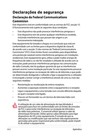 Declarações de segurança
      Declaração da Federal Communications
      Commision
      Este dispositivo está em conformidade com as normas da FCC, secção 15.
      O funcionamento está sujeito às seguintes duas condições:
      •	    Este dispositivo não pode provocar interferências perigosas e
      •	    Este dispositivo tem de aceitar qualquer interferência recebida,
            incluindo interferências que possam dar origem a um
            funcionamento indesejado.
      Este equipamento foi testado e chegou-se à conclusão que está em
      conformidade com os limites para o dispositivo digital de classe B,
      de acordo com a secção 15 das normas da “Federal Communications
      Commission” (FCC). Estes limites foram concebidos para disponibilizar
      uma protecção razoável contra interferências perigosas em instalações
      residenciais. Este equipamento gera, utiliza e pode irradiar energia de
      frequência de rádio e, se não for instalado e utilizado de acordo com as
      instruções, pode provocar interferências perigosas nas comunicações
      de rádio. Contudo, não há qualquer garantia de que as interferências
      possam ocorrer numa instalação particular. Se este equipamento provocar
      interferências perigosas na recepção de rádio ou de televisão, o que pode
      ser determinado desligando e voltando a ligar o equipamento, o utilizador
      é encorajado a tentar corrigir a interferência através de uma ou mais das
      seguintes medidas:
      •	   Reorientação ou recolocação da antena receptora.
      •	   Aumentar a separação existente entre o equipamento e o receptor.
      •	   Ligue o equipamento a uma tomada num circuito diferente daquele
           ao qual o receptor está ligado.
      •	   Procure um fornecedor ou um técnico de televisão/rádio com
           experiência.
           A utilização de um cabo de alimentação do tipo blindado é
           necessário para ficar em conformidade com os limites de emissões
           da FCC e para evitar interferências na recepção da televisão e
           do rádio mais próximos. É essencial utilizar apenas o cabo de
           alimentação fornecido. Utilize apenas cabos blindados para ligar
           dispositivos de I/O a este equipamento. É avisado de que as
           alterações ou modificações que não tenham sido expressamente
           aprovadas pela parte responsável pela conformidade, pode impedi-
           lo de utilizar o equipamento.

A-2                                                                  Apêndice
 