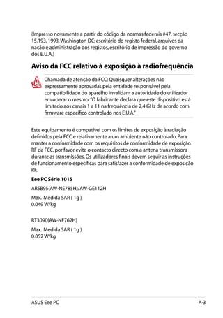 (Impresso novamente a partir do código da normas federais #47, secção
15.193, 1993. Washington DC: escritório do registo federal, arquivos da
nação e administração dos registos, escritório de impressão do governo
dos E.U.A.)

Aviso da FCC relativo à exposição à radiofrequência
      Chamada de atenção da FCC: Quaisquer alterações não
      expressamente aprovadas pela entidade responsável pela
      compatibilidade do aparelho invalidam a autoridade do utilizador
      em operar o mesmo. “O fabricante declara que este dispositivo está
      limitado aos canais 1 a 11 na frequência de 2,4 GHz de acordo com
      firmware específico controlado nos E.U.A.”


Este equipamento é compatível com os limites de exposição à radiação
definidos pela FCC e relativamente a um ambiente não controlado. Para
manter a conformidade com os requisitos de conformidade de exposição
RF da FCC, por favor evite o contacto directo com a antena transmissora
durante as transmissões. Os utilizadores finais devem seguir as instruções
de funcionamento específicas para satisfazer a conformidade de exposição
RF.
Eee PC Série 1015
AR5B95(AW-NE785H)/AW-GE112H
Max.  Medida SAR ( 1g ).
0.049 W/kg.

RT3090(AW-NE762H)
Max.  Medida SAR ( 1g ).
0.052 W/kg




ASUS Eee PC                                                                  A-3
 