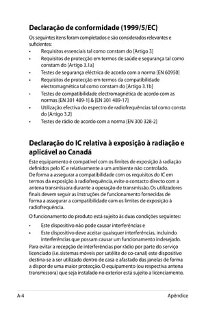 Declaração de conformidade (1999/5/EC)
      Os seguintes itens foram completados e são considerados relevantes e
      suficientes:
      •	     Requisitos essenciais tal como constam do [Artigo 3]
      •	     Requisitos de protecção em termos de saúde e segurança tal como
             constam do [Artigo 3.1a]
      •	     Testes de segurança eléctrica de acordo com a norma [EN 60950]
      •	     Requisitos de protecção em termos da compatibilidade
             electromagnética tal como constam do [Artigo 3.1b]
      •	     Testes de compatibilidade electromagnética de acordo com as
             normas [EN 301 489-1]  [EN 301 489-17]
      •	     Utilização efectiva do espectro de radiofrequências tal como consta
             do [Artigo 3.2]
      •	     Testes de rádio de acordo com a norma [EN 300 328-2]



      Declaração do IC relativa à exposição à radiação e
      aplicável ao Canadá
      Este equipamento é compatível com os limites de exposição à radiação
      definidos pelo IC e relativamente a um ambiente não controlado.
      De forma a assegurar a compatibilidade com os requisitos do IC em
      termos da exposição à radiofrequência, evite o contacto directo com a
      antena transmissora durante a operação de transmissão. Os utilizadores
      finais devem seguir as instruções de funcionamento fornecidas de
      forma a assegurar a compatibilidade com os limites de exposição à
      radiofrequência.
      O funcionamento do produto está sujeito às duas condições seguintes:
      • 	   Este dispositivo não pode causar interferências e
      • 	   Este dispositivo deve aceitar quaisquer interferências, incluindo
            interferências que possam causar um funcionamento indesejado.
      Para evitar a recepção de interferências por rádio por parte do serviço
      licenciado (i.e. sistemas móveis por satélite de co-canal) este dispositivo
      destina-se a ser utilizado dentro de casa e afastado das janelas de forma
      a dispor de uma maior protecção. O equipamento (ou respectiva antena
      transmissora) que seja instalado no exterior está sujeito a licenciamento.



A-4                                                                      Apêndice
 