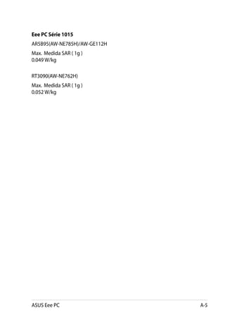 Eee PC Série 1015
AR5B95(AW-NE785H)/AW-GE112H
Max.  Medida SAR ( 1g ).
0.049 W/kg.

RT3090(AW-NE762H)
Max.  Medida SAR ( 1g ).
0.052 W/kg




ASUS Eee PC                   A-5
 