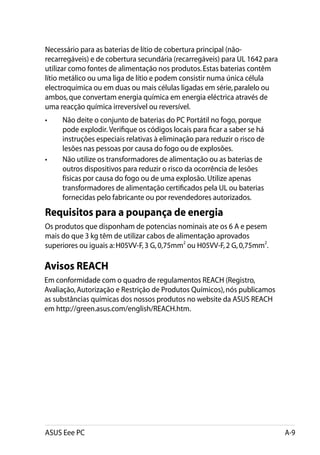 Necessário para as baterias de lítio de cobertura principal (não-
recarregáveis) e de cobertura secundária (recarregáveis) para UL 1642 para
utilizar como fontes de alimentação nos produtos. Estas baterias contêm
lítio metálico ou uma liga de lítio e podem consistir numa única célula
electroquímica ou em duas ou mais células ligadas em série, paralelo ou
ambos, que convertam energia química em energia eléctrica através de
uma reacção química irreversível ou reversível.
•	    Não deite o conjunto de baterias do PC Portátil no fogo, porque
      pode explodir. Verifique os códigos locais para ficar a saber se há
      instruções especiais relativas à eliminação para reduzir o risco de
      lesões nas pessoas por causa do fogo ou de explosões.
• 	   Não utilize os transformadores de alimentação ou as baterias de
      outros dispositivos para reduzir o risco da ocorrência de lesões
      físicas por causa do fogo ou de uma explosão. Utilize apenas
      transformadores de alimentação certificados pela UL ou baterias
      fornecidas pelo fabricante ou por revendedores autorizados.
Requisitos para a poupança de energia
Os produtos que disponham de potencias nominais ate os 6 A e pesem
mais do que 3 kg têm de utilizar cabos de alimentação aprovados
superiores ou iguais a: H05VV-F, 3 G, 0,75mm2 ou H05VV-F, 2 G, 0,75mm2.

Avisos REACH
Em conformidade com o quadro de regulamentos REACH (Registro,
Avaliação, Autorização e Restrição de Produtos Químicos), nós publicamos
as substâncias químicas dos nossos produtos no website da ASUS REACH
em http://green.asus.com/english/REACH.htm.




ASUS Eee PC                                                                  A-9
 