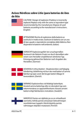 Avisos Nórdicos sobre Lítio (para baterias de iões
de lítio
          CAUTION!  Danger of explosion if battery is incorrectly
          replaced. Replace only with the same or equivalent type
          recommended by the manufacturer. Dispose of used
          batteries according to the manufacturer’s instructions. 		
	         (English)


              ATTENZIONE! Rischio di esplosione della batteria se
              sostituita in modo errato. Sostituire la batteria con un una
              di tipo uguale o equivalente consigliata dalla fabbrica. Non
              disperdere le batterie nell’ambiente. (Italian)


              VORSICHT! Explosionsgefahr bei unsachgemäßen
              Austausch der Batterie. Ersatz nur durch denselben oder
              einem vom Hersteller empfohlenem ähnlichen Typ.
              Entsorgung gebrauchter Batterien nach Angaben des
              Herstellers. (German)


              ADVARSELI! Lithiumbatteri - Eksplosionsfare ved fejlagtig
              håndtering. Udskiftning må kun ske med batteri af samme
              fabrikat og type. Levér det brugte batteri tilbage til
              leverandøren. (Danish)


              VARNING! Explosionsfara vid felaktigt batteribyte.
              Använd samma batterityp eller en ekvivalent typ som
              rekommenderas av apparattillverkaren. Kassera använt
              batteri enligt fabrikantens instruktion. (Swedish)


              VAROITUS! Paristo voi räjähtää, jos se on virheellisesti
              asennettu. Vaihda paristo ainoastaan laitevalmistajan
              sousittelemaan tyyppiin. Hävitä käytetty paristo
              valmistagan ohjeiden mukaisesti. (Finnish)

ASUS Eee PC                                                                  A-11
 