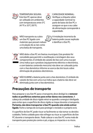 TEMPERATURA SEGURA:                  CAPACIDADE NOMINAL:
             Este Eee PC apenas deve              Verifique a etiqueta sobre
             ser utilizado em ambientes           a capacidade nominal na
             com temperaturas entre 5°C           parte de baixo do Eee PC e
             (41°F) e 35°C (95°F).                assegure-se que o seu cabo
                                                  de alimentação corresponde à
                                                  capacidade.

             NÃO transporte ou cubra              A instalação incorrecta da
             um Eee PC ligado com                 bateria pode causar explosão
             materiais que possam reduzir         e danificar o Eee PC.
             a circulação do ar, tais como
             uma bolsa de transporte.

             NÃO deite o Eee PC em lixeiras municipais. Este produto foi
             concebido para permitir a reutilização e reciclagem dos seus
             componentes. O símbolo do caixote do lixo com uma cruz por
             cima indica que o produto (equipamento eléctrico e electrónico,
             e com baterias contendo mercúrio) não deve ser colocado junto
             com o lixo doméstico. Informe-se acerca das leis locais sobre
             eliminação de produtos electrónicos.

             NÃO ELIMINE a bateria junto com o lixo doméstico. O símbolo do
             caixote do lixo com uma cruz indica que a bateria não deve ser
             eliminada junto com o lixo doméstico.

     Precauções de transporte
     Para preparar o seu Eee PC para o transporte, deve desligá-lo e remover
     todos os periféricos externos para evitar danos nos conectores. A
     cabeça da unidade de disco rígido retrai-se quando a energia é desligada
     para evitar que a superfície do disco rígido se risque durante o transporte.
     Portanto, não deve transportar o Eee PC quando este ainda estiver
     ligado. Feche a tampa do ecrã para proteger o teclado e o próprio ecrã.
     A superfície do Eee PC pode riscar-se facilmente se não tomar os devidos
     cuidados. Tenha cuidado para não esfregar ou riscar as superfícies do Eee
     PC durante o transporte deste.  Pode colocar o seu Eee PC numa mala de
     transporte para protecção contra o pó, a água, os impactos e os riscos.

vi                                                                         Índice
 