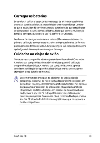 Carregar as baterias
Se tencionar utilizar a bateria, não se esqueça de a carregar totalmente
ou outras baterias adicionais antes de fazer uma viagem longa. Lembre-
se que o adaptador de corrente carrega a bateria desde que esteja ligado
ao computador e a uma tomada eléctrica. Note que demora muito mais
tempo a carregar a bateria se o Eee PC estiver a ser utilizado.

Lembre-se de carregar totalmente a bateria (8 horas ou mais) antes da
primeira utilização e sempre que esta descarregar totalmente, de forma a
prolongar o seu tempo de vida. A bateria atinge a sua capacidade máxima
após alguns ciclos completos de carga e descarga.

Cuidados ao viajar de avião
Contacte a sua companhia aérea se pretender utilizar o Eee PC no avião.
A maioria das companhias aéreas têm restrições quanto à utilização
de aparelhos electrónicos. A maioria das companhias aéreas apenas
autorizam a utilização de aparelhos electrónicos entre a descolagem e
aterragem e não durante as mesmas.

     Existem três tipos principais de aparelhos de segurança nos
     aeroportos: Máquinas de raio-x (utilizadas para itens colocados em
     passadeiras rolantes), detectores magnéticos (utilizados nas pessoas
     que passam por controlos de segurança), e bastões magnéticos
     (dispositivos portáteis utilizados em pessoas ou itens individuais).
     Pode enviar o seu Eee PC e disquetes através das máquinas de
     raio-x dos aeroportos. No entanto, não é recomendável que envie o
     seu Eee PC através de detectores magnéticos ou que os exponha a
     bastões magnéticos.




ASUS Eee PC                                                                 vii
 