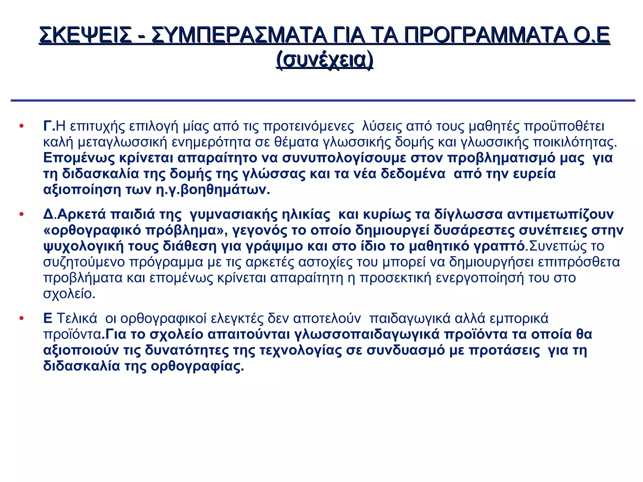 ΣΚΕΨΕΙΣ - ΣΥΜΠΕΡΑΣΜΑΤΑ ΓΙΑ ΤΑ ΠΡΟΓΡΑΜΜΑΤΑ Ο.Ε (συνέχεια) Γ. Η επιτυχής επιλογή μίας από τις προτεινόμενες  λύσεις από τους μαθητές προϋποθέτει καλή μεταγλωσσική ενημερότητα σε θέματα γλωσσικής δομής και γλωσσικής ποικιλότητας.  Επομένως κρίνεται απαραίτητο να συνυπολογίσουμε στον προβληματισμό μας  για τη διδασκαλία της δομής της γλώσσας και τα νέα δεδομένα  από την ευρεία αξιοποίηση των η.γ.βοηθημάτων. Δ . Αρκετά παιδιά της  γυμνασιακής ηλικίας  και κυρίως τα δίγλωσσα αντιμετωπίζουν «ορθογραφικό πρόβλημα», γεγονός το οποίο δημιουργεί δυσάρεστες συνέπειες στην ψυχολογική τους διάθεση για   γράψιμο και στο ίδιο το μαθητικό γραπτό .Συνεπώς το συζητούμενο πρόγραμμα με τις αρκετές αστοχίες του μπορεί να δημιουργήσει επιπρόσθετα προβλήματα και επομένως κρίνεται απαραίτητη η προσεκτική ενεργοποίησή του στο σχολείο. Ε  Τελικά  οι ορθογραφικοί ελεγκτές δεν αποτελούν  παιδαγωγικά αλλά εμπορικά προϊόντα .Για το σχολείο απαιτούνται γλωσσοπαιδαγωγικά προϊόντα τα οποία θα αξιοποιούν τις δυνατότητες της τεχνολογίας σε συνδυασμό με προτάσεις  για τη διδασκαλία της ορθογραφίας. 