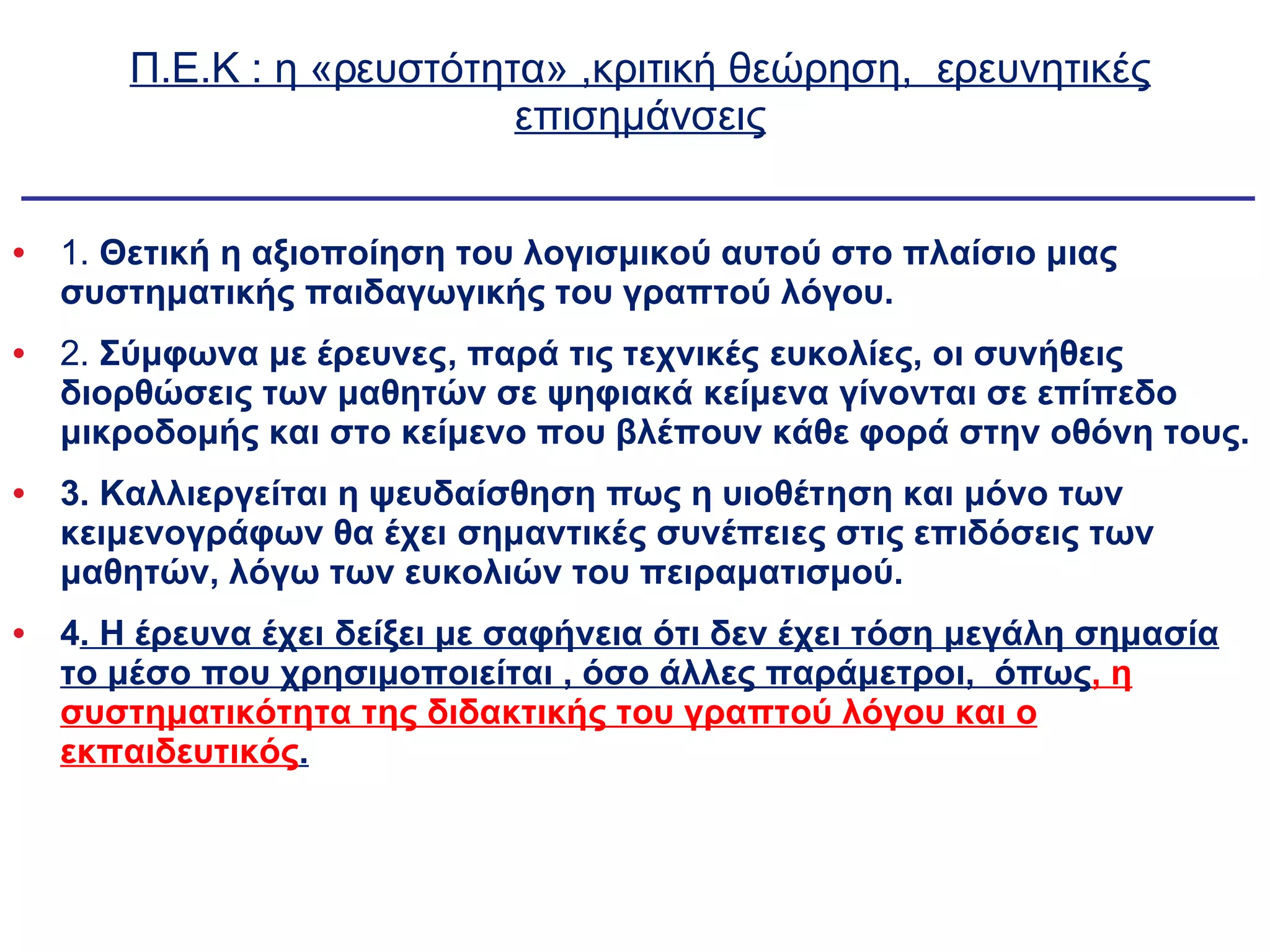 Π.Ε.Κ : η «ρευστότητα» ,κριτική θεώρηση,  ερευνητικές επισημάνσεις 1.  Θετική η αξιοποίηση του λογισμικού αυτού στο πλαίσιο μιας συστηματικής παιδαγωγικής του γραπτού λόγου. 2.  Σύμφωνα με έρευνες, παρά τις τεχνικές ευκολίες, οι συνήθεις διορθώσεις των μαθητών σε ψηφιακά κείμενα γίνονται σε επίπεδο μικροδομής και στο κείμενο που βλέπουν κάθε φορά στην οθόνη τους. 3. Καλλιεργείται η ψευδαίσθηση πως η υιοθέτηση και μόνο των κειμενογράφων θα έχει σημαντικές συνέπειες στις επιδόσεις των μαθητών, λόγω των ευκολιών του πειραματισμού. 4 . Η έρευνα έχει δείξει με σαφήνεια ότι δεν έχει τόση μεγάλη σημασία το μέσο που χρησιμοποιείται , όσο άλλες παράμετροι,  όπως , η συστηματικότητα της διδακτικής του γραπτού λόγου και ο εκπαιδευτικός . 
