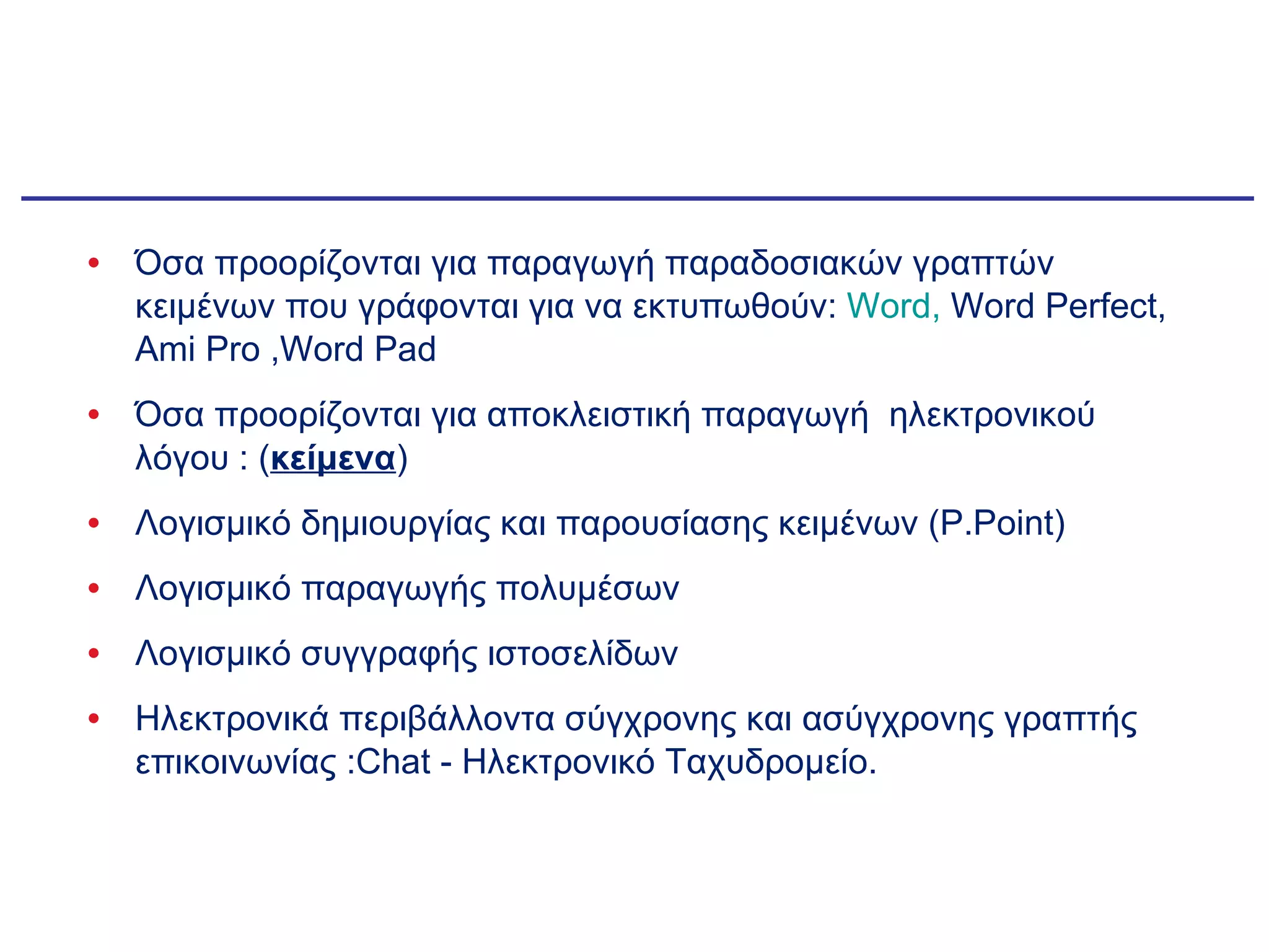 1. ΚΑΤΗΓΟΡΙΟΠΟΙΗΣΗ Η. Π Όσα προορίζονται για παραγωγή παραδοσιακών γραπτών κειμένων που γράφονται για να εκτυπωθούν:  Word,   Word Perfect, Ami Pro ,Word Pad Όσα προορίζονται για αποκλειστική παραγωγή  ηλεκτρονικού λόγου : ( κείμενα ) Λογισμικό δημιουργίας και παρουσίασης κειμένων  (P.Point) Λογισμικό παραγωγής πολυμέσων  Λογισμικό συγγραφής ιστοσελίδων Ηλεκτρονικά περιβάλλοντα σύγχρονης και ασύγχρονης γραπτής επικοινωνίας  :Chat -  Ηλεκτρονικό Ταχυδρομείο. 