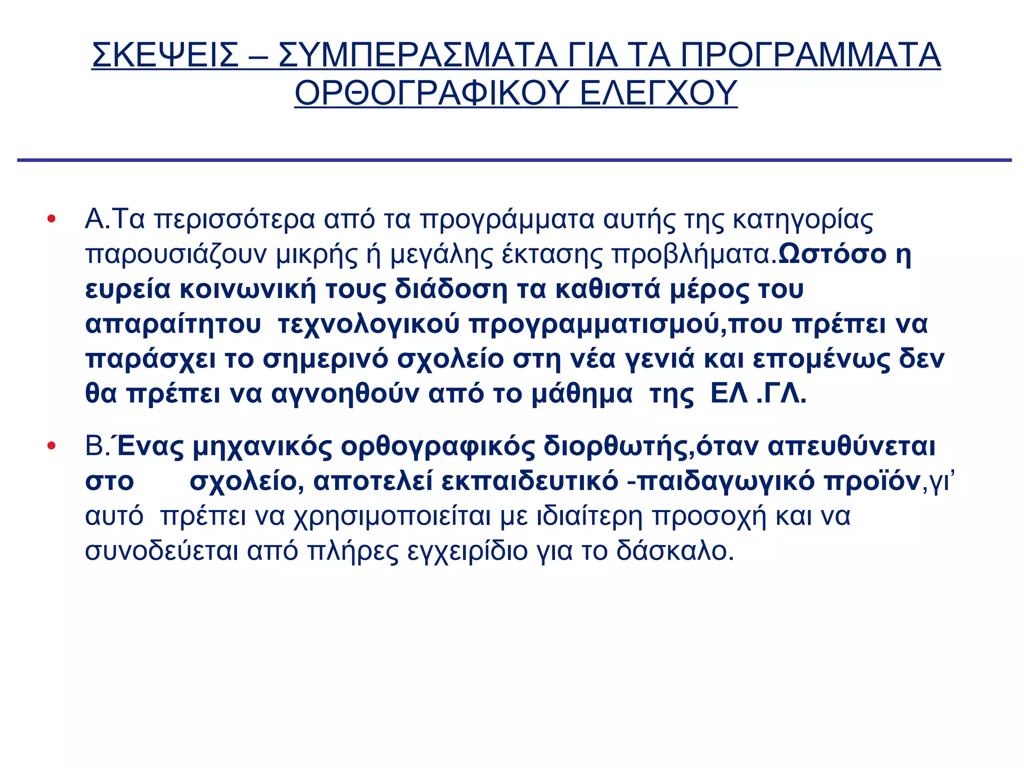 ΣΚΕΨΕΙΣ – ΣΥΜΠΕΡΑΣΜΑΤΑ ΓΙΑ ΤΑ ΠΡΟΓΡΑΜΜΑΤΑ ΟΡΘΟΓΡΑΦΙΚΟΥ ΕΛΕΓΧΟΥ Α.Τα περισσότερα από τα προγράμματα αυτής της κατηγορίας παρουσιάζουν μικρής ή μεγάλης έκτασης προβλήματα. Ωστόσο η ευρεία κοινωνική τους διάδοση τα καθιστά μέρος του απαραίτητου  τεχνολογικού προγραμματισμού,που πρέπει να παράσχει το σημερινό σχολείο στη νέα γενιά και επομένως δεν θα πρέπει να αγνοηθούν από το μάθημα  της  ΕΛ .ΓΛ. Β. Ένας μηχανικός ορθογραφικός διορθωτής,όταν απευθύνεται στο  σχολείο, αποτελεί εκπαιδευτικό  - παιδαγωγικό προϊόν ,γι’ αυτό  πρέπει να χρησιμοποιείται με ιδιαίτερη προσοχή και να συνοδεύεται από πλήρες εγχειρίδιο για το δάσκαλο. 
