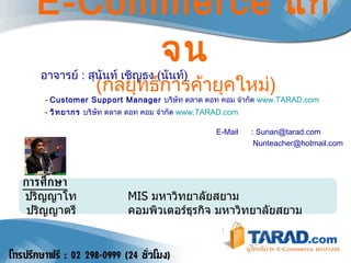 E-Commerce  แก้จน ( กลยุทธ์การค้ายุคใหม่ ) อาจารย์  :  สุนันท์ เชิญธง  ( นันท์ )  -  Customer Support Manager   บริษัท ตลาด ดอท คอม จำกัด   www.TARAD.com -  วิทยากร  บริษัท ตลาด ดอท คอม จำกัด   www.TARAD.com  E-Mail  : Sunan@tarad.com [email_address] การศึกษา   ปริญญาโท   MIS  มหาวิทยาลัยสยาม    ปริญญาตรี คอมพิวเตอร์ธุรกิจ มหาวิทยาลัยสยาม 