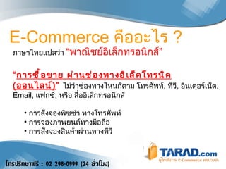 ภาษาไทยแปลว่า  “พาณิชย์อิเล็กทรอนิกส์” “ การซื้อขาย ผ่านช่องทางอิเล็คโทรนิค  ( ออนไลน์ ) ”   ไม่ว่าช่องทางไหนก็ตาม โทรศัพท์ ,  ทีวี ,  อินเตอร์เน็ต , Email,  แฟกซ์ ,  หรือ สื่ออิเล็กทรอนิกส์ การสั่งจองพิซซ่า ทางโทรศัพท์ การจองภาพยนต์ทางมือถือ การสั่งจองสินค้าผ่านทางทีวี E-Commerce  คืออะไร  ? 