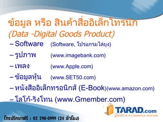 ข้อมูล หรือ  สินค้าสื่ออิเล็กโทรนิก  (Data -Digital Goods Product) Software  (Software,  โปรแกรมไล่ยุง ) รูปภาพ ( www.imagebank.com) เพลง ( www.Apple.com) ข้อมูลหุ้น (www.SET50.com) หนังสือ อิเล็กทรอนิกส์   (E-Book )(www.amazon.com) โลโก้ - ริงโทน  ( www.Gmember.com) 