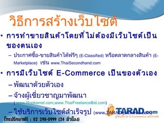 วิธีการสร้างเว็บไซต์ การทำขายสินค้าโดยที่ไม่ต้องมีเว็บไซต์เป็นของตนเอง ประกาศซื้อ - ขายสินค้าได้ฟรีๆ  ( E - Classified )   หรือตลาดกลางสินค้า  ( E - Marketplace )    เช่น  www . ThaiSecondhand . com   การมีเว็บไซต์  E - Commerce  เป็นของตัวเอง   พัฒนาด้วยตัวเอง จ้างผู้เชี่ยวชาญมาพัฒนา  (  www.Rookienet.com , www.ThaiFreelanceBid.com ) ใช้บริการเว็บไซต์สำเร็จรูป   (www.TARADquickweb.com) 