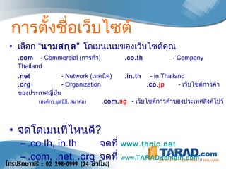 การตั้งชื่อเว็บไซต์ เลือก “ นามสกุล”  โดเมนเนมของเว็บไซต์คุณ  .com  - Commercial ( การค้า )     .co.th    - Company Thailand .net     - Network ( เทคนิค )  .in.th    -  in Thailand  .org     -  Organization   .co. jp   -  เว็บไซต์การค้าของประเทศญี่ปุ่น    ( องค์กร . มูลนิธิ ,  สมาคม )   . com. sg   -  เว็บไซต์การค้าของประเทศสิงค์โปร์  จดโดเมนที่ไหนดี ? .co.th, in.th  จดที่   www.thnic.net .com, .net, .org  จดที่  www. TARAD domain.com ,  