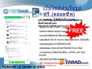 เว็บไซต์สำเร็จรูปฟรี  ( ตลอดชีพ ) www.TARAD.com  รองรับ  2  ภาษา   (Thai – English) แสดงภาพสินค้าพร้อมรายละเอียด ,  ราคา ระบบเก็บสถิติคนเข้าเยี่ยมชมเว็บไซต์ แสดงสินค้าได้   35  รายการ พร้อมใส่ข่าวสาร โปรโมชั่น แสดงข้อมูลธนาคาเพื่อรับชำระเงิน ฟอร์มติดต่อ กับทางร้านค้าได้ทันที  Form Mail ระบบส่งแนะนำสินค้าให้เพื่อน   (HTML and Text format) เปิด - ปิดร้านค้าได้ตามต้องการ ฟรี .!  พร้อมลูกค้านับล้านคนจาก  TARAD.com  และ  ThaiSecondhand.com FREE บริการสำหรับผู้ที่ต้องการมีเว็บไซต์ขายสินค้าของตัวเอง   http://www.TARAD.com/ YourShop 