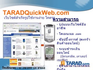 เว็บไซต์สำเร็จรูปใช้งานง่าย โคตรๆ … .. TARADQuickWeb.com รูปแบบเว็บไซต์มืออาชีพ โดเมนเนม  .com   ช๊อปปิ้งการด์  ( ตะกร้าสินค้าออนไลน์ ) ระบบชำระเงินออนไลน์    ( บัตรเครดิต ,   เคาเตอร์เซอร์วิส ) ดูสินค้าผ่านโทรศัพท์มือถือ ขายของ และรับเงินได้ทันที … ! ความสามารถ 