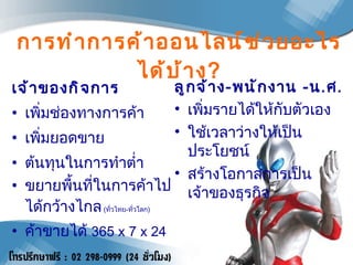 การทำการค้าออนไลน์ช่วยอะไรได้บ้าง ? เจ้าของกิจการ เพิ่มช่องทางการค้า เพิ่มยอดขาย ต้นทุนในการทำต่ำ ขยายพื้นที่ในการค้าไปได้กว้างไกล   ( ทั่วไทย - ทั่วโลก ) ค้าขายได้  365  x 7 x 24 ลูกจ้าง - พนักงาน  - น . ศ . เพิ่มรายได้ให้กับตัวเอง ใช้เวลาว่างให้เป็นประโยชน์ สร้างโอกาสการเป็นเจ้าของธุรกิจ 